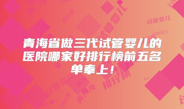 青海省做三代试管婴儿的医院哪家好排行榜前五名单奉上！