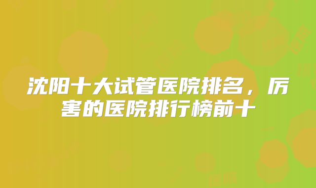 沈阳十大试管医院排名，厉害的医院排行榜前十