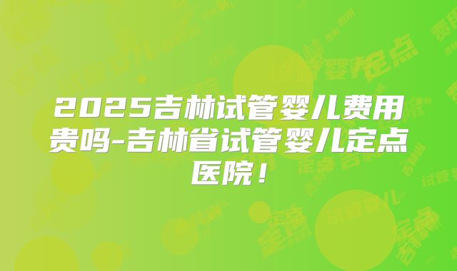 2025吉林试管婴儿费用贵吗-吉林省试管婴儿定点医院！