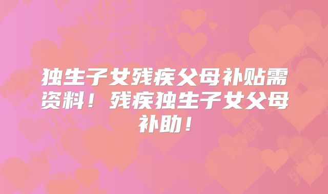 独生子女残疾父母补贴需资料！残疾独生子女父母补助！