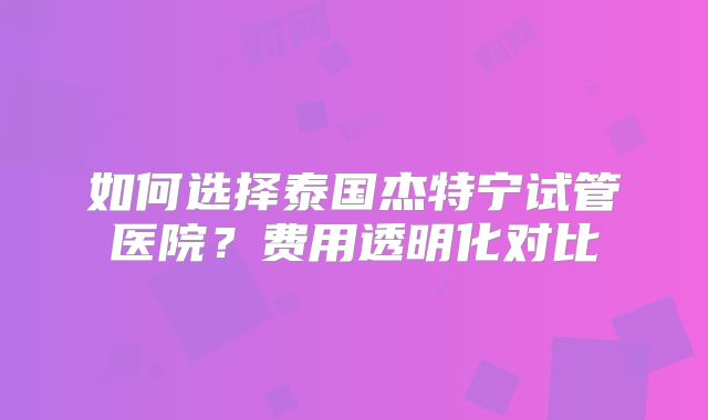 如何选择泰国杰特宁试管医院?费用透明化对比