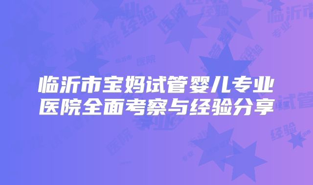 临沂市宝妈试管婴儿专业医院全面考察与经验分享