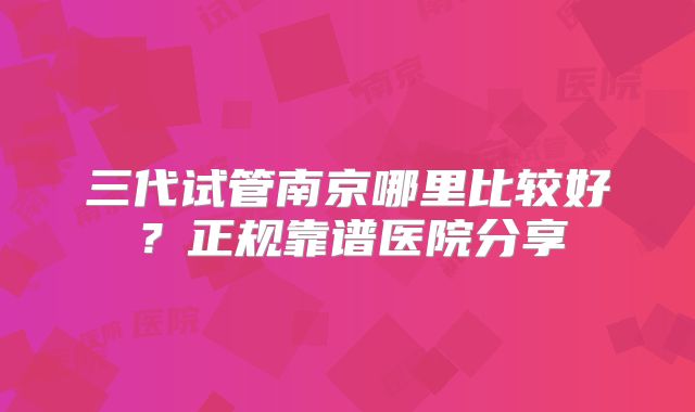 三代试管南京哪里比较好？正规靠谱医院分享