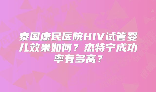 泰国康民医院HIV试管婴儿效果如何？杰特宁成功率有多高？