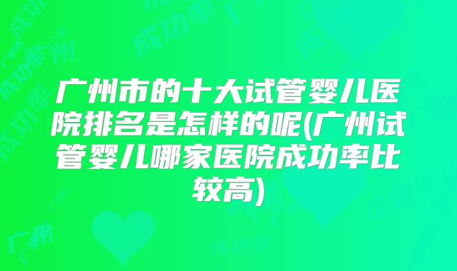 广州市的十大试管婴儿医院排名是怎样的呢(广州试管婴儿哪家医院成功率比较高)