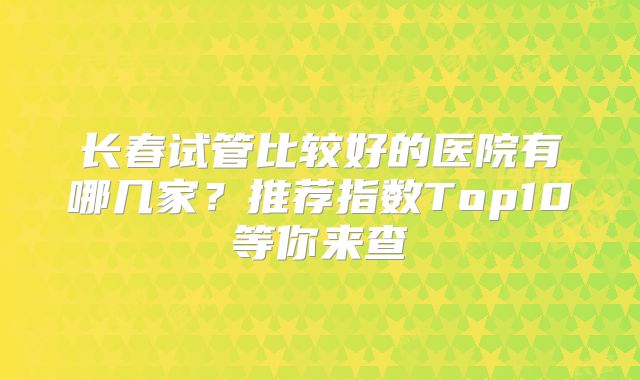 长春试管比较好的医院有哪几家？推荐指数Top10等你来查