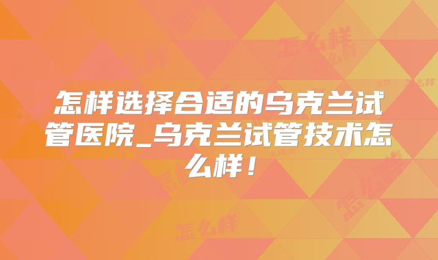 怎样选择合适的乌克兰试管医院_乌克兰试管技术怎么样！