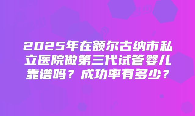 2025年在额尔古纳市私立医院做第三代试管婴儿靠谱吗？成功率有多少？