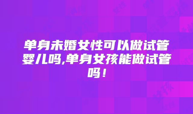 单身未婚女性可以做试管婴儿吗,单身女孩能做试管吗！