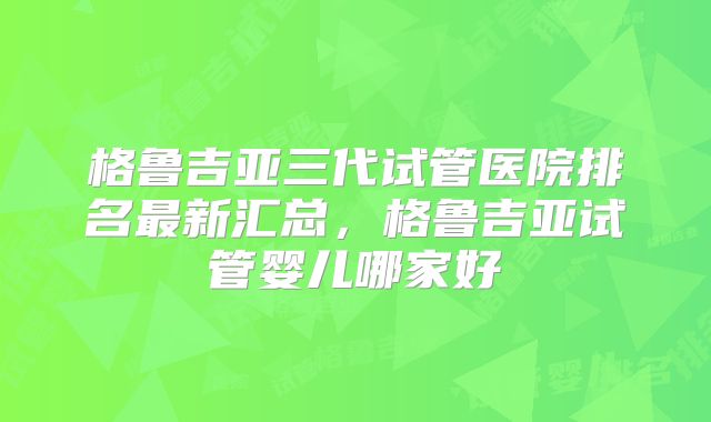 格鲁吉亚三代试管医院排名最新汇总，格鲁吉亚试管婴儿哪家好