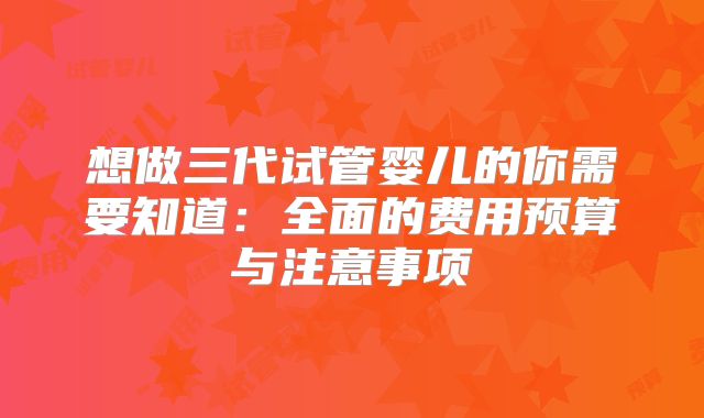 想做三代试管婴儿的你需要知道:全面的费用预算与注意事项
