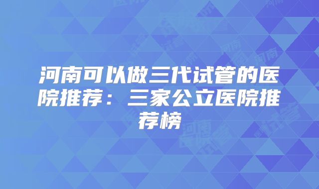 河南可以做三代试管的医院推荐:三家公立医院推荐榜
