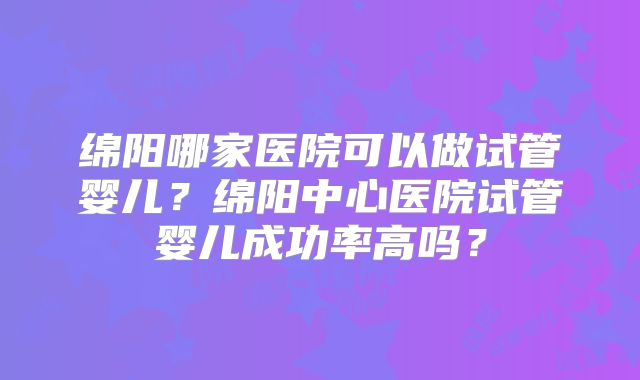 绵阳哪家医院可以做试管婴儿？绵阳中心医院试管婴儿成功率高吗？