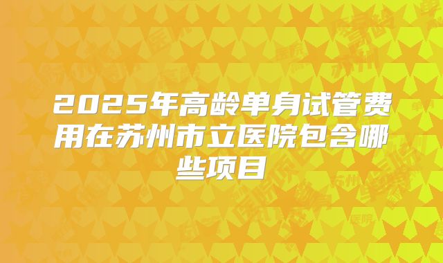 2025年高龄单身试管费用在苏州市立医院包含哪些项目