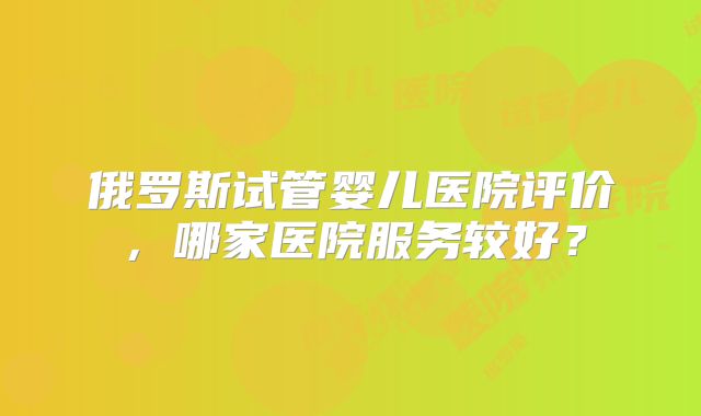 俄罗斯试管婴儿医院评价，哪家医院服务较好？