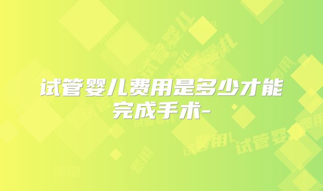 试管婴儿费用是多少才能完成手术-