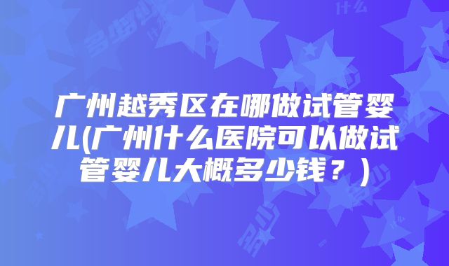 广州越秀区在哪做试管婴儿(广州什么医院可以做试管婴儿大概多少钱？)