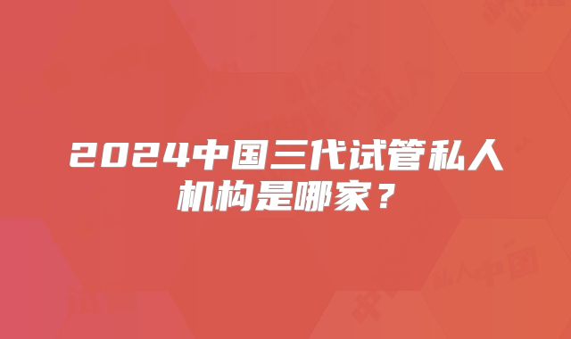 2024中国三代试管私人机构是哪家？