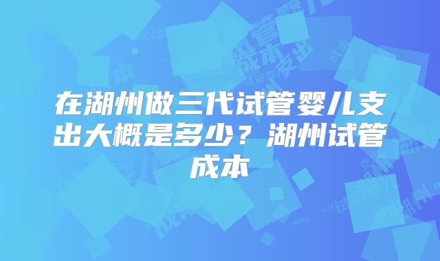 在湖州做三代试管婴儿支出大概是多少？湖州试管成本