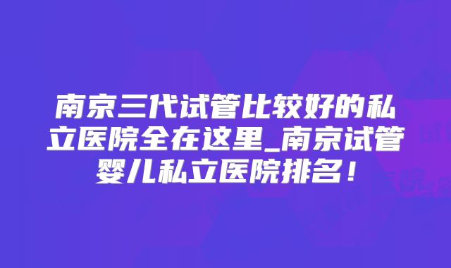 南京三代试管比较好的私立医院全在这里_南京试管婴儿私立医院排名!
