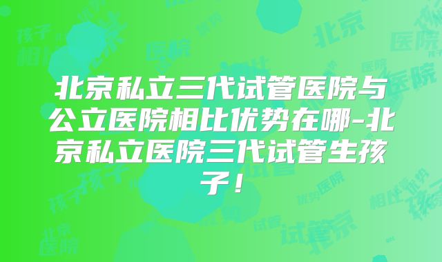 北京私立三代试管医院与公立医院相比优势在哪-北京私立医院三代试管生孩子!