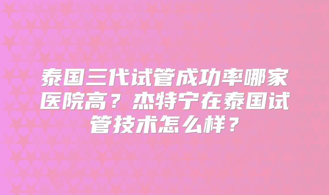 泰国三代试管成功率哪家医院高？杰特宁在泰国试管技术怎么样？