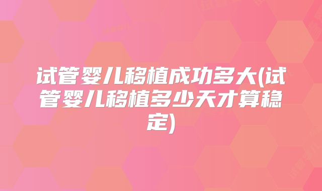 试管婴儿移植成功多大(试管婴儿移植多少天才算稳定)