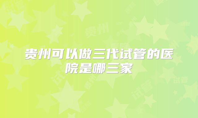 贵州可以做三代试管的医院是哪三家