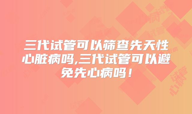 三代试管可以筛查先天性心脏病吗,三代试管可以避免先心病吗！