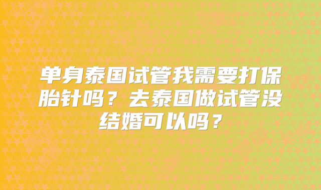 单身泰国试管我需要打保胎针吗？去泰国做试管没结婚可以吗？