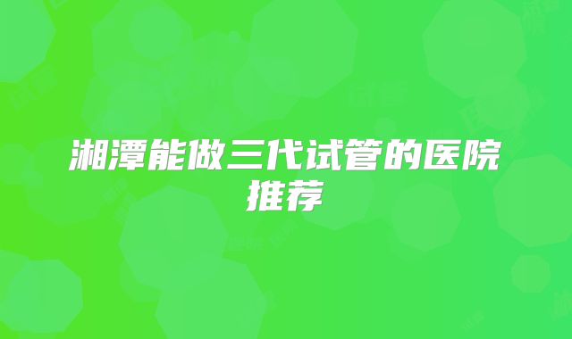 湘潭能做三代试管的医院推荐