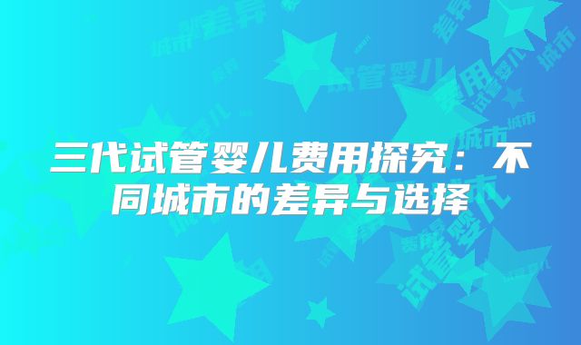 三代试管婴儿费用探究：不同城市的差异与选择