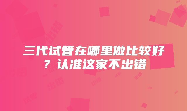 三代试管在哪里做比较好?认准这家不出错