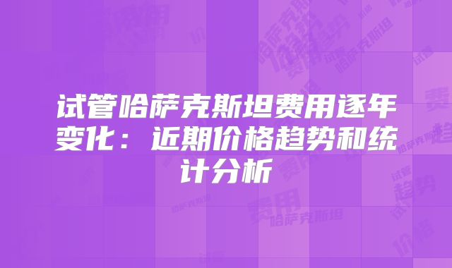 试管哈萨克斯坦费用逐年变化:近期价格趋势和统计分析