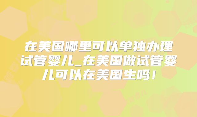 在美国哪里可以单独办理试管婴儿_在美国做试管婴儿可以在美国生吗！