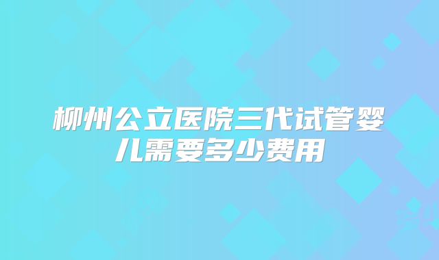 柳州公立医院三代试管婴儿需要多少费用