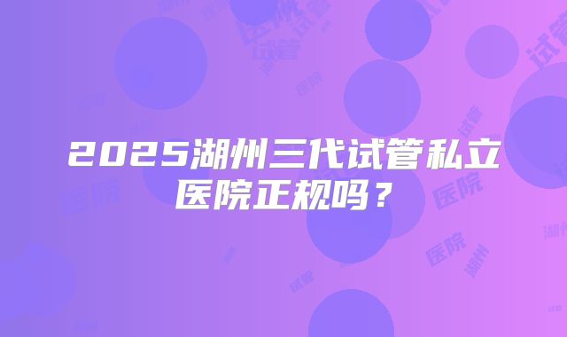2025湖州三代试管私立医院正规吗？