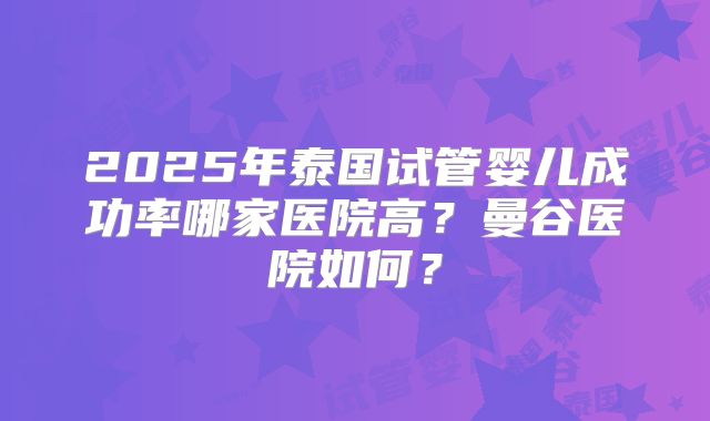 2025年泰国试管婴儿成功率哪家医院高？曼谷医院如何？