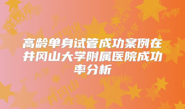 高龄单身试管成功案例在井冈山大学附属医院成功率分析