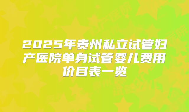 2025年贵州私立试管妇产医院单身试管婴儿费用价目表一览