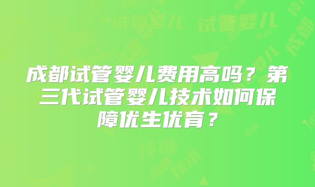 成都试管婴儿费用高吗？第三代试管婴儿技术如何保障优生优育？
