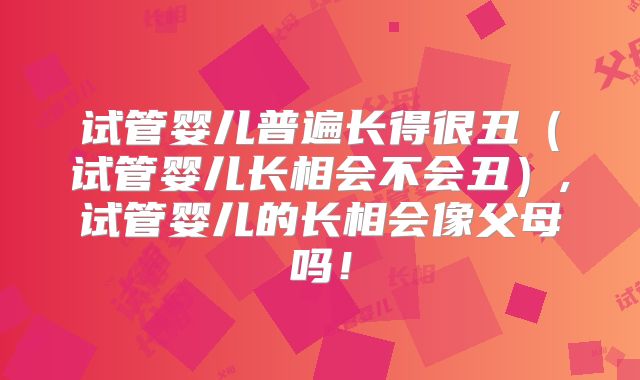 试管婴儿普遍长得很丑（试管婴儿长相会不会丑）,试管婴儿的长相会像父母吗！