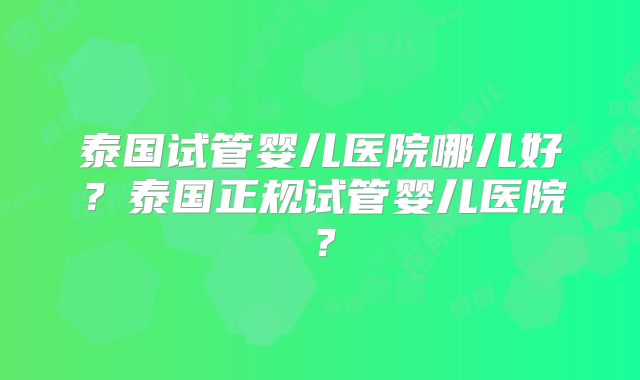泰国试管婴儿医院哪儿好？泰国正规试管婴儿医院？