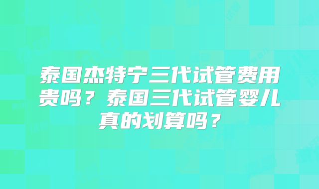 泰国杰特宁三代试管费用贵吗?泰国三代试管婴儿真的划算吗?