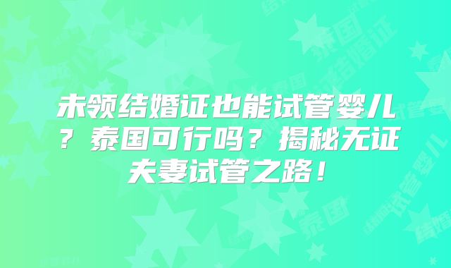 未领结婚证也能试管婴儿？泰国可行吗？揭秘无证夫妻试管之路！