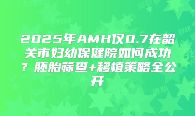 2025年AMH仅0.7在韶关市妇幼保健院如何成功？胚胎筛查+移植策略全公开