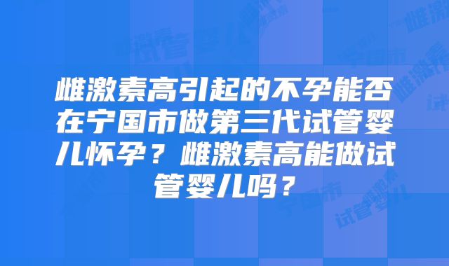 雌激素高引起的不孕能否在宁国市做第三代试管婴儿怀孕？雌激素高能做试管婴儿吗？