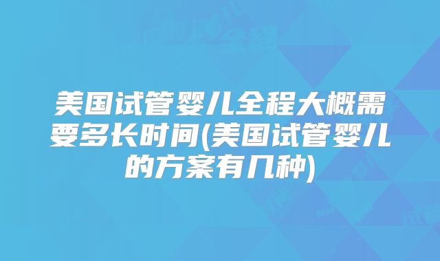 美国试管婴儿全程大概需要多长时间(美国试管婴儿的方案有几种)