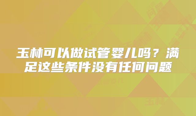 玉林可以做试管婴儿吗？满足这些条件没有任何问题