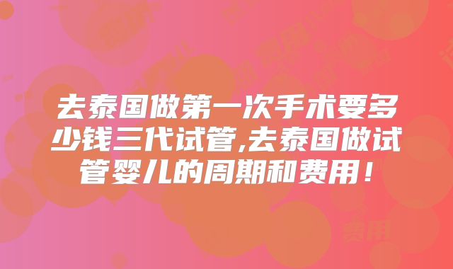 去泰国做第一次手术要多少钱三代试管,去泰国做试管婴儿的周期和费用!